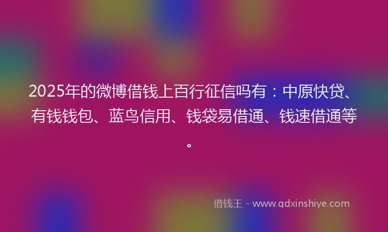 2025年的微博借钱上百行征信吗有：中原快贷、有钱钱包、蓝鸟信用、钱袋易借通、钱速借通等。