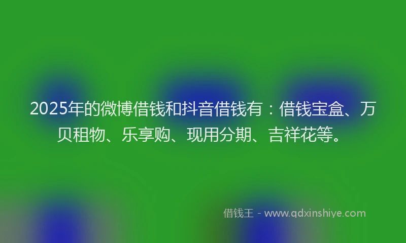 2025年的微博借钱和抖音借钱有：借钱宝盒、万贝租物、乐享购、现用分期、吉祥花等。