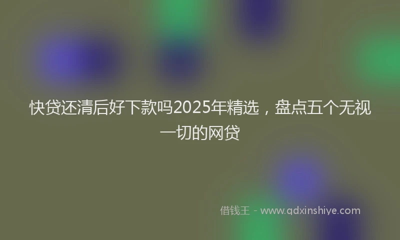 快贷还清后好下款吗2025年精选，盘点五个无视一切的网贷