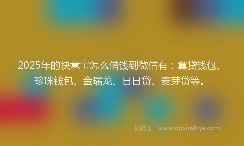 2025年的快意宝怎么借钱到微信有：翼贷钱包、珍珠钱包、金瑞龙、日日贷、麦芽贷等。