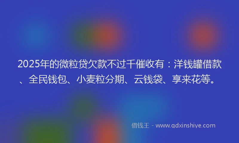 2025年的微粒贷欠款不过千催收有：洋钱罐借款、全民钱包、小麦粒分期、云钱袋、享来花等。