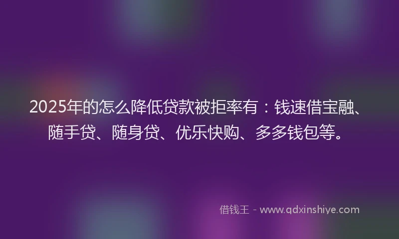 2025年的怎么降低贷款被拒率有：钱速借宝融、随手贷、随身贷、优乐快购、多多钱包等。