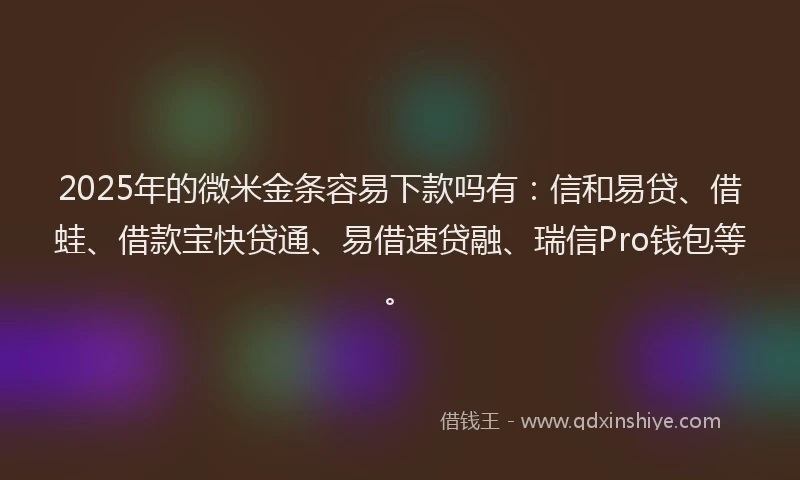 2025年的微米金条容易下款吗有：信和易贷、借蛙、借款宝快贷通、易借速贷融、瑞信Pro钱包等。