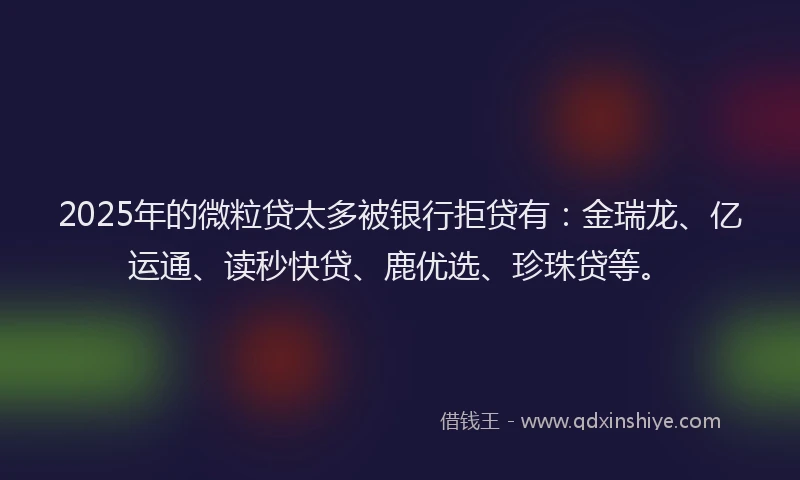 2025年的微粒贷太多被银行拒贷有：金瑞龙、亿运通、读秒快贷、鹿优选、珍珠贷等。