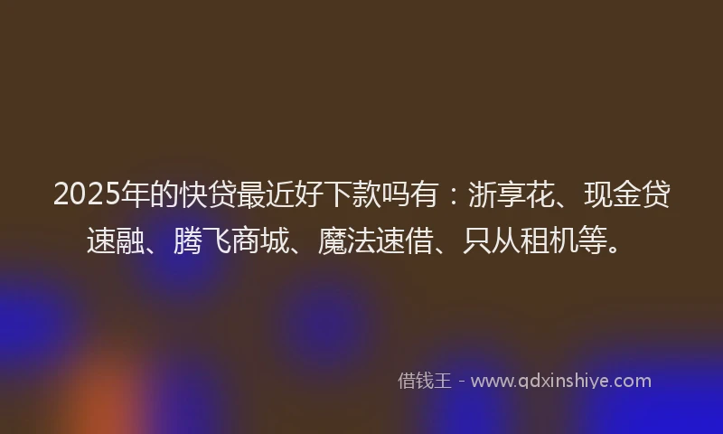 2025年的快贷最近好下款吗有：浙享花、现金贷速融、腾飞商城、魔法速借、只从租机等。