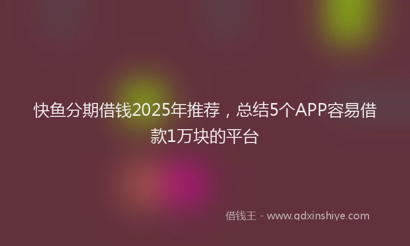 快鱼分期借钱2025年推荐，总结5个APP容易借款1万块的平台