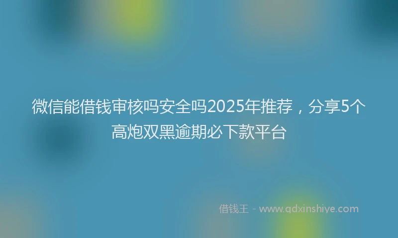 微信能借钱审核吗安全吗2025年推荐，分享5个高炮双黑逾期必下款平台