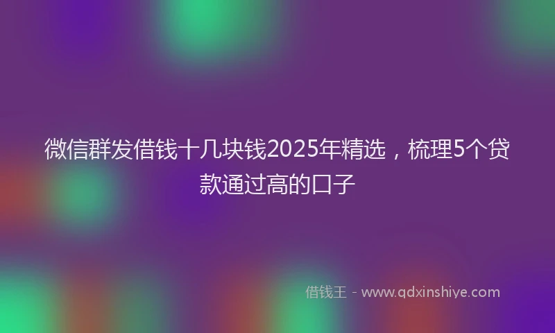 微信群发借钱十几块钱2025年精选，梳理5个贷款通过高的口子