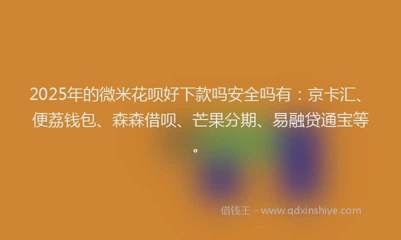 2025年的微米花呗好下款吗安全吗有：京卡汇、便荔钱包、森森借呗、芒果分期、易融贷通宝等。