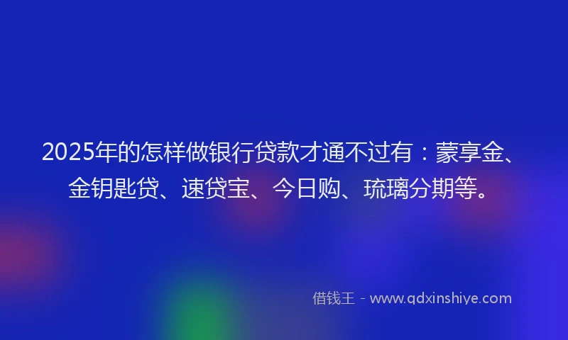2025年的怎样做银行贷款才通不过有：蒙享金、金钥匙贷、速贷宝、今日购、琉璃分期等。
