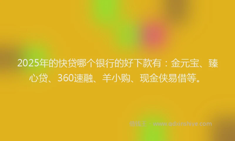 2025年的快贷哪个银行的好下款有：金元宝、臻心贷、360速融、羊小购、现金侠易借等。