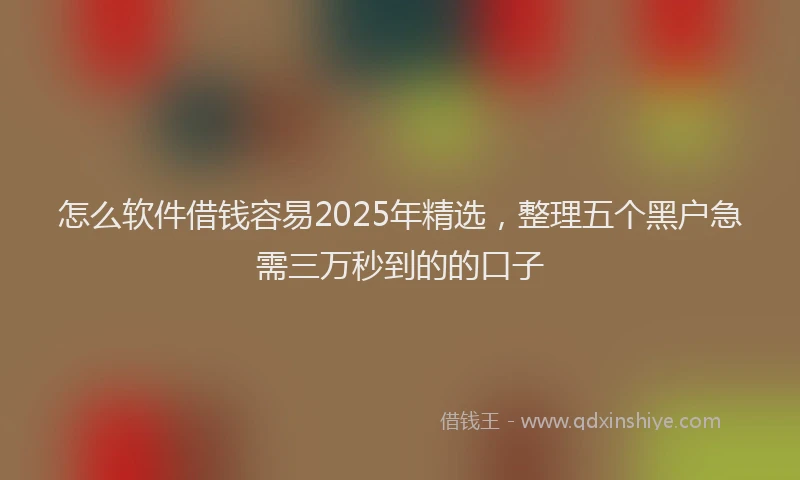 怎么软件借钱容易2025年精选，整理五个黑户急需三万秒到的的口子