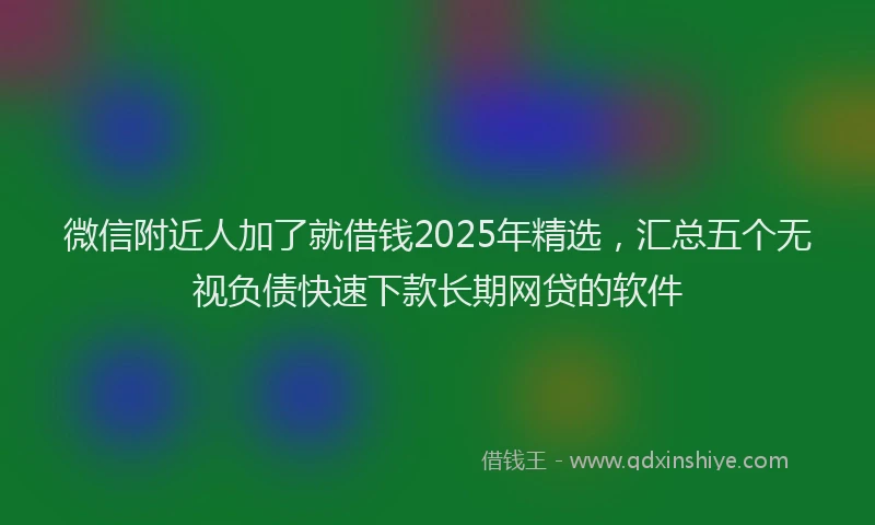 微信附近人加了就借钱2025年精选，汇总五个无视负债快速下款长期网贷的软件