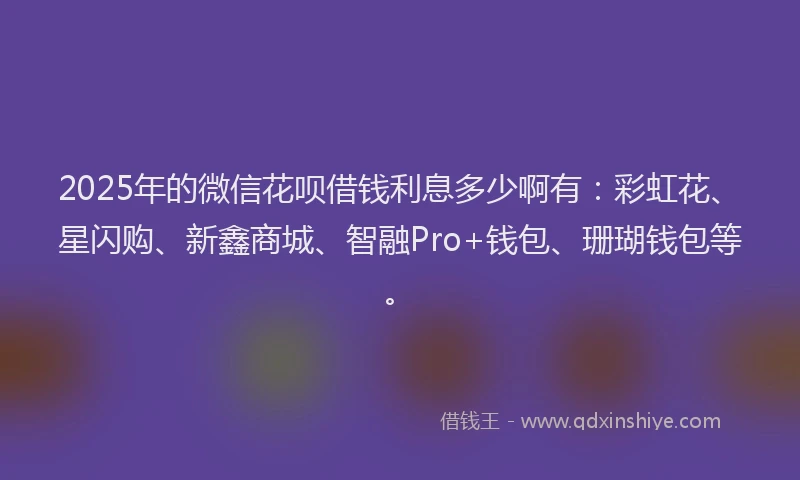 2025年的微信花呗借钱利息多少啊有：彩虹花、星闪购、新鑫商城、智融Pro+钱包、珊瑚钱包等。