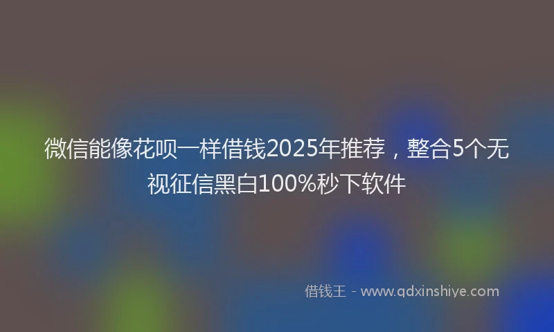微信能像花呗一样借钱2025年推荐，整合5个无视征信黑白100%秒下软件