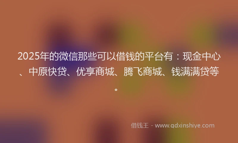 2025年的微信那些可以借钱的平台有：现金中心、中原快贷、优享商城、腾飞商城、钱满满贷等。