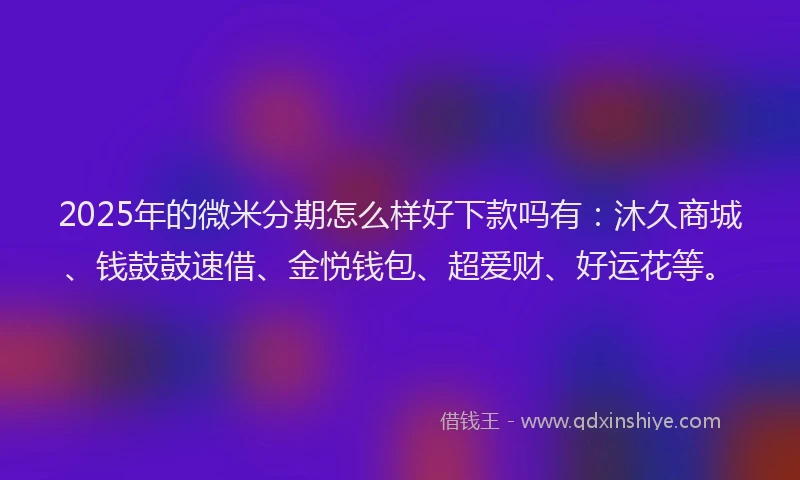 2025年的微米分期怎么样好下款吗有：沐久商城、钱鼓鼓速借、金悦钱包、超爱财、好运花等。