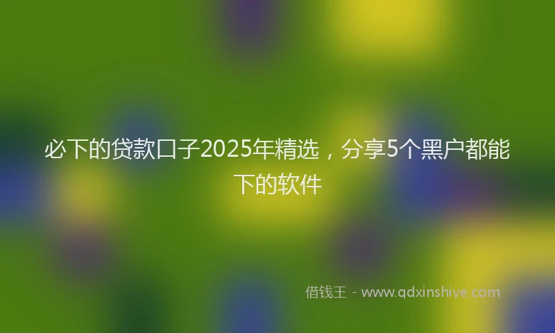 必下的贷款口子2025年精选，分享5个黑户都能下的软件
