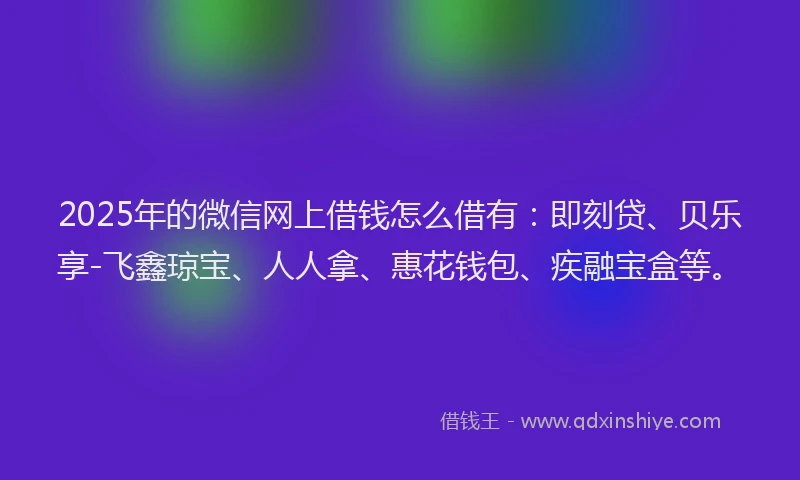 2025年的微信网上借钱怎么借有：即刻贷、贝乐享-飞鑫琼宝、人人拿、惠花钱包、疾融宝盒等。