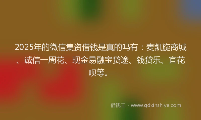 2025年的微信集资借钱是真的吗有：麦凯旋商城、诚信一周花、现金易融宝贷途、钱贷乐、宜花呗等。