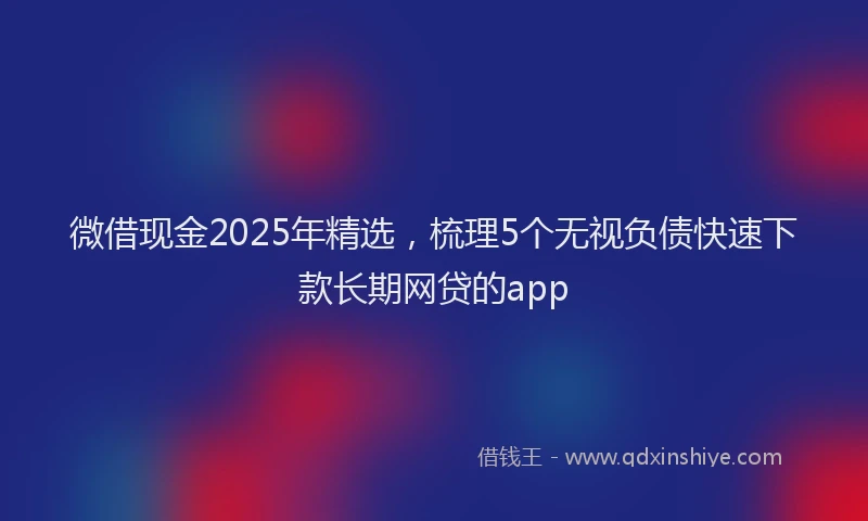 微借现金2025年精选，梳理5个无视负债快速下款长期网贷的app