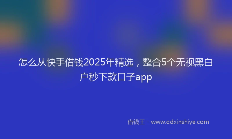 怎么从快手借钱2025年精选，整合5个无视黑白户秒下款口子app