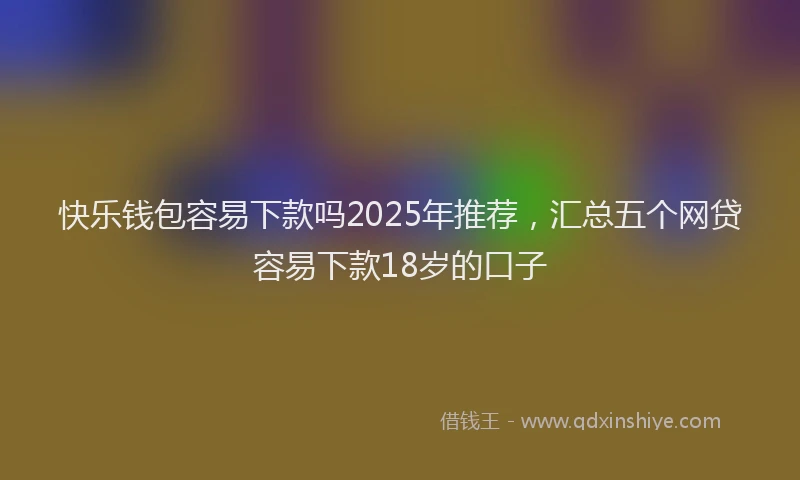 快乐钱包容易下款吗2025年推荐，汇总五个网贷容易下款18岁的口子