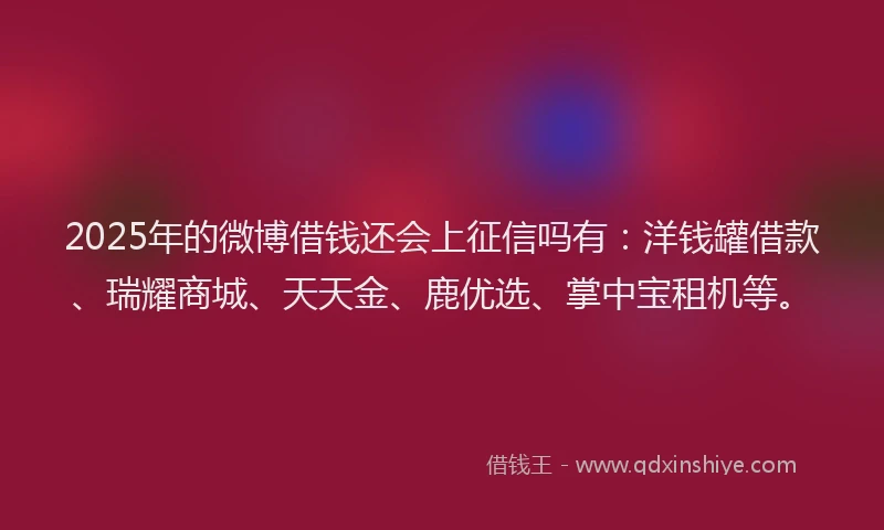 2025年的微博借钱还会上征信吗有：洋钱罐借款、瑞耀商城、天天金、鹿优选、掌中宝租机等。