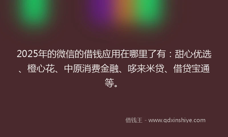 2025年的微信的借钱应用在哪里了有：甜心优选、橙心花、中原消费金融、哆来米贷、借贷宝通等。