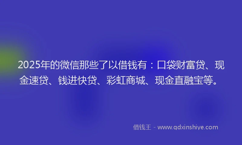 2025年的微信那些了以借钱有：口袋财富贷、现金速贷、钱进快贷、彩虹商城、现金直融宝等。
