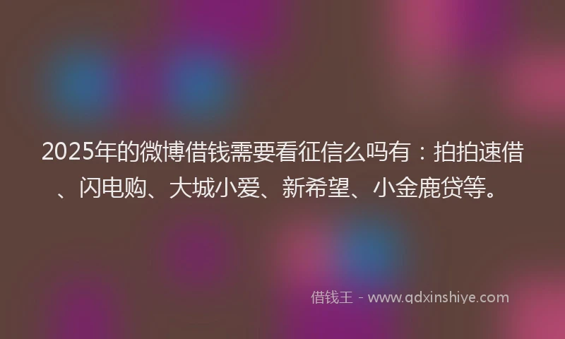 2025年的微博借钱需要看征信么吗有：拍拍速借、闪电购、大城小爱、新希望、小金鹿贷等。