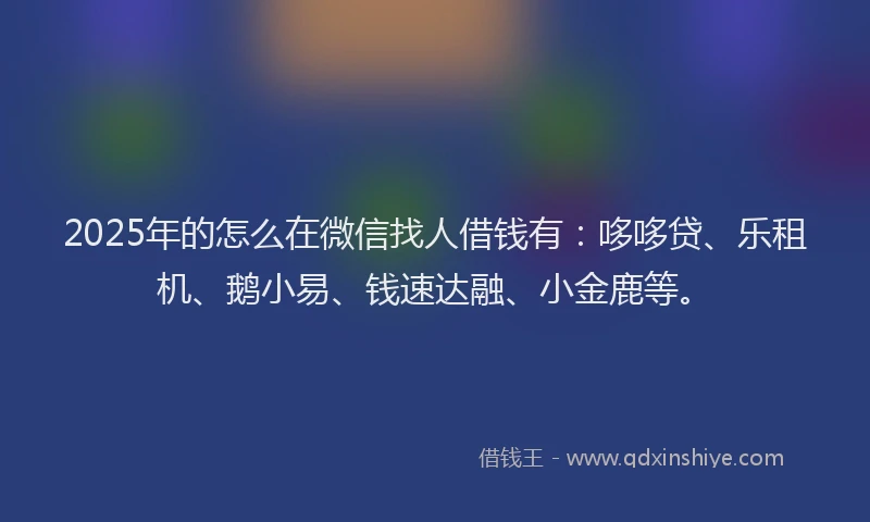 2025年的怎么在微信找人借钱有：哆哆贷、乐租机、鹅小易、钱速达融、小金鹿等。