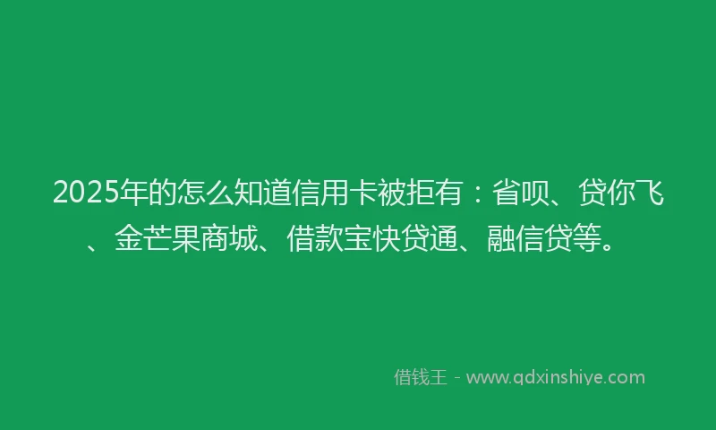 2025年的怎么知道信用卡被拒有：省呗、贷你飞、金芒果商城、借款宝快贷通、融信贷等。