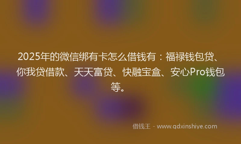 2025年的微信绑有卡怎么借钱有：福禄钱包贷、你我贷借款、天天富贷、快融宝盒、安心Pro钱包等。