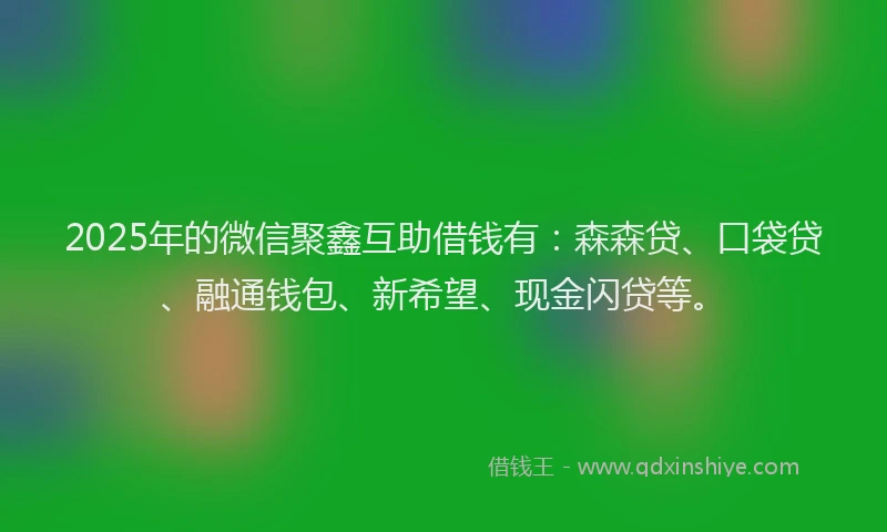2025年的微信聚鑫互助借钱有：森森贷、口袋贷、融通钱包、新希望、现金闪贷等。