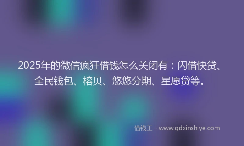 2025年的微信疯狂借钱怎么关闭有：闪借快贷、全民钱包、榕贝、悠悠分期、星愿贷等。