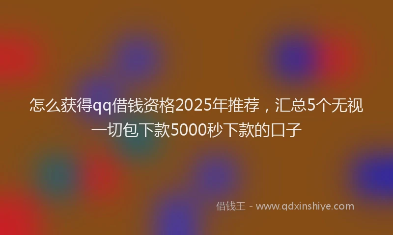怎么获得qq借钱资格2025年推荐，汇总5个无视一切包下款5000秒下款的口子