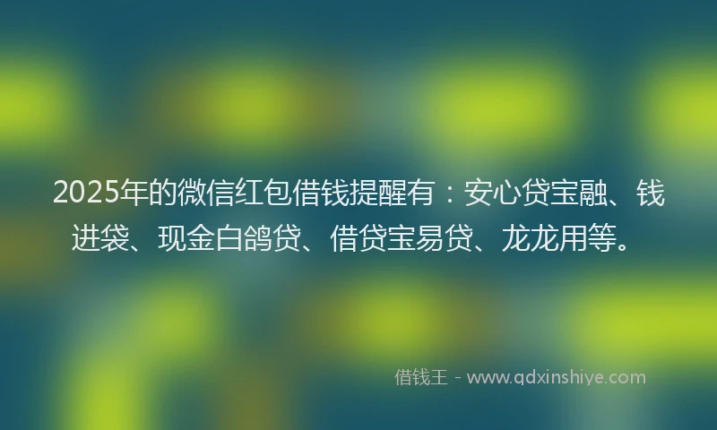 2025年的微信红包借钱提醒有：安心贷宝融、钱进袋、现金白鸽贷、借贷宝易贷、龙龙用等。
