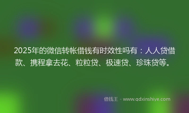2025年的微信转帐借钱有时效性吗有：人人贷借款、携程拿去花、粒粒贷、极速贷、珍珠贷等。