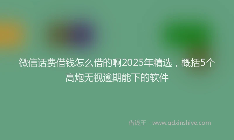 微信话费借钱怎么借的啊2025年精选，概括5个高炮无视逾期能下的软件