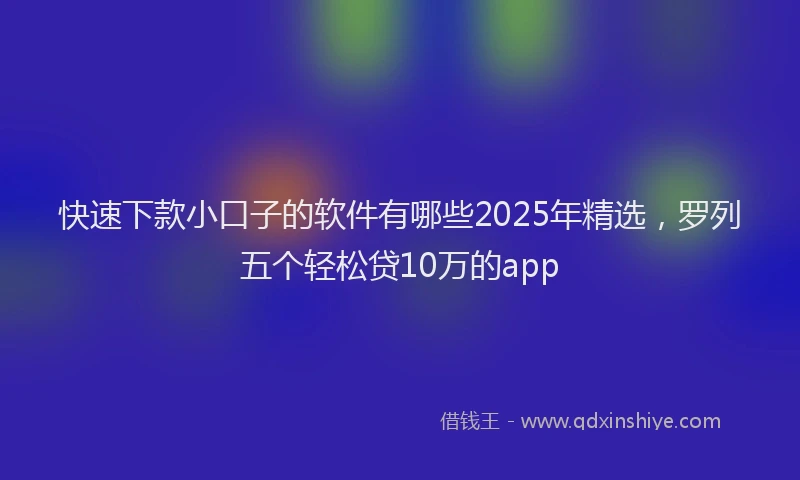 快速下款小口子的软件有哪些2025年精选，罗列五个轻松贷10万的app
