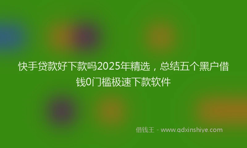 快手贷款好下款吗2025年精选，总结五个黑户借钱0门槛极速下款软件