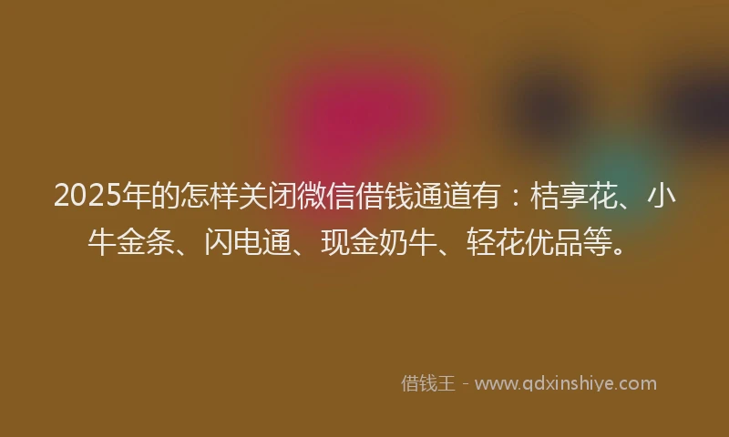 2025年的怎样关闭微信借钱通道有：桔享花、小牛金条、闪电通、现金奶牛、轻花优品等。