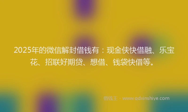2025年的微信解封借钱有：现金侠快借融、乐宝花、招联好期贷、想借、钱袋快借等。
