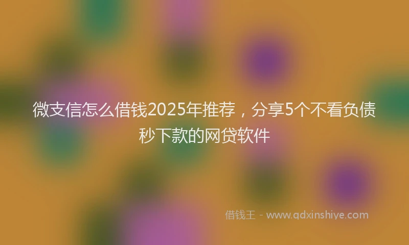 微支信怎么借钱2025年推荐，分享5个不看负债秒下款的网贷软件