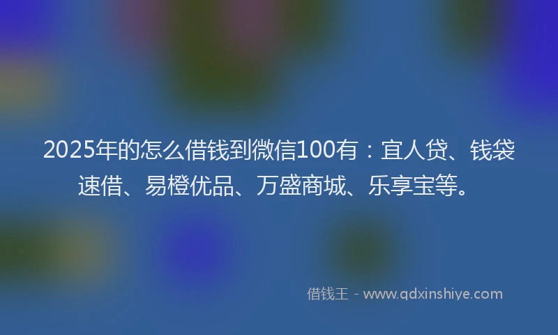 2025年的怎么借钱到微信100有：宜人贷、钱袋速借、易橙优品、万盛商城、乐享宝等。
