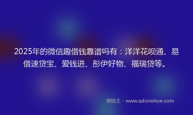 2025年的微信趣借钱靠谱吗有：洋洋花呗通、易借速贷宝、爱钱进、彤伊好物、福瑞贷等。