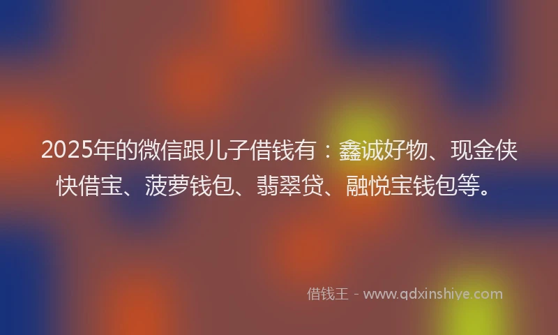 2025年的微信跟儿子借钱有：鑫诚好物、现金侠快借宝、菠萝钱包、翡翠贷、融悦宝钱包等。