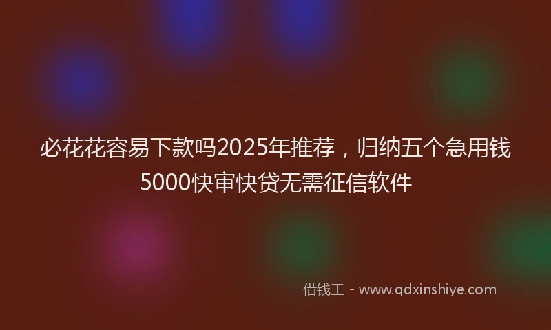 必花花容易下款吗2025年推荐，归纳五个急用钱5000快审快贷无需征信软件