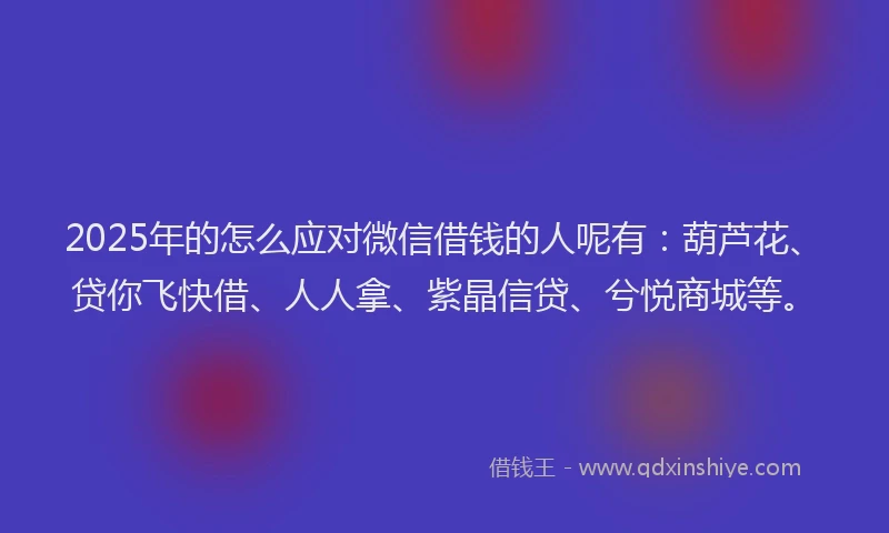 2025年的怎么应对微信借钱的人呢有：葫芦花、贷你飞快借、人人拿、紫晶信贷、兮悦商城等。